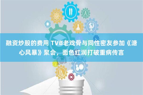 融资炒股的费用 TVB老戏骨与同性密友参加《溏心风暴》聚会，面色红润打破重病传言