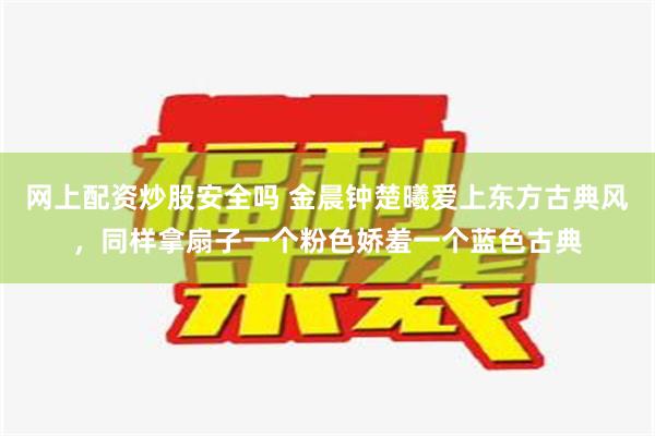 网上配资炒股安全吗 金晨钟楚曦爱上东方古典风，同样拿扇子一个粉色娇羞一个蓝色古典