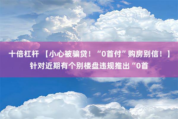 十倍杠杆 【小心被骗贷！“0首付”购房别信！】针对近期有个别楼盘违规推出“0首