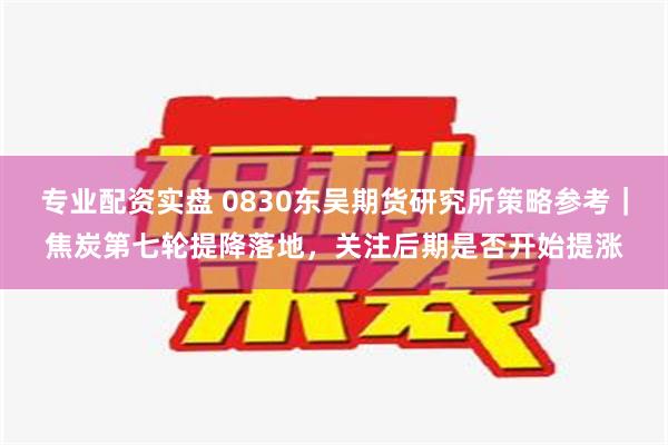 专业配资实盘 0830东吴期货研究所策略参考｜焦炭第七轮提降落地，关注后期是否开始提涨