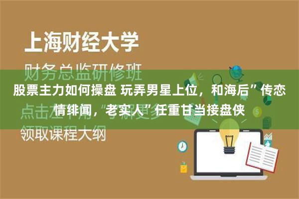 股票主力如何操盘 玩弄男星上位，和海后”传恋情绯闻，老实人”任重甘当接盘侠