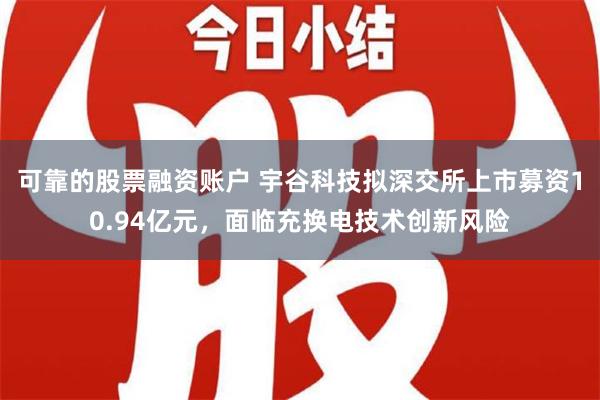 可靠的股票融资账户 宇谷科技拟深交所上市募资10.94亿元，面临充换电技术创新风险