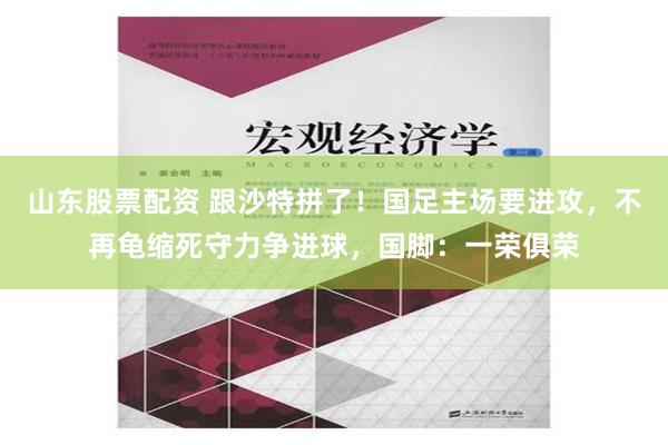 山东股票配资 跟沙特拼了！国足主场要进攻，不再龟缩死守力争进球，国脚：一荣俱荣