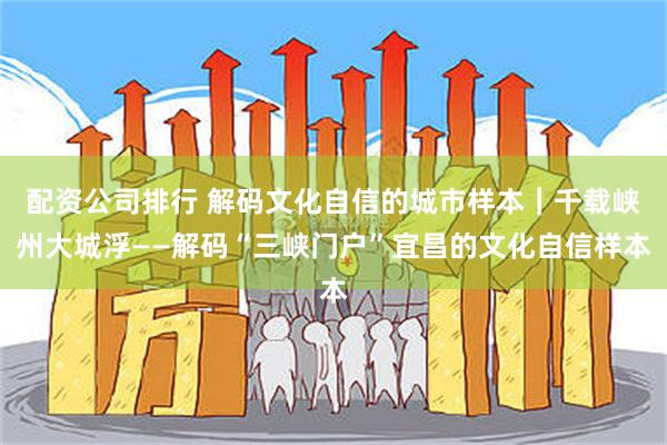 配资公司排行 解码文化自信的城市样本｜千载峡州大城浮——解码“三峡门户”宜昌的文化自信样本