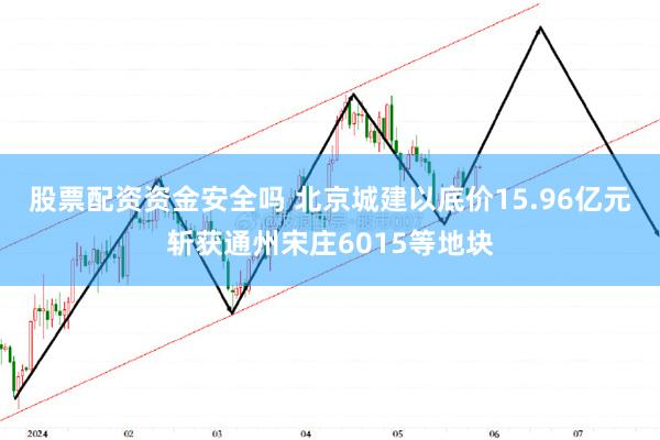 股票配资资金安全吗 北京城建以底价15.96亿元斩获通州宋庄6015等地块