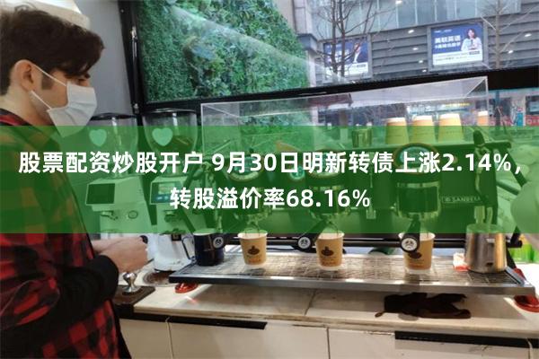 股票配资炒股开户 9月30日明新转债上涨2.14%，转股溢价率68.16%