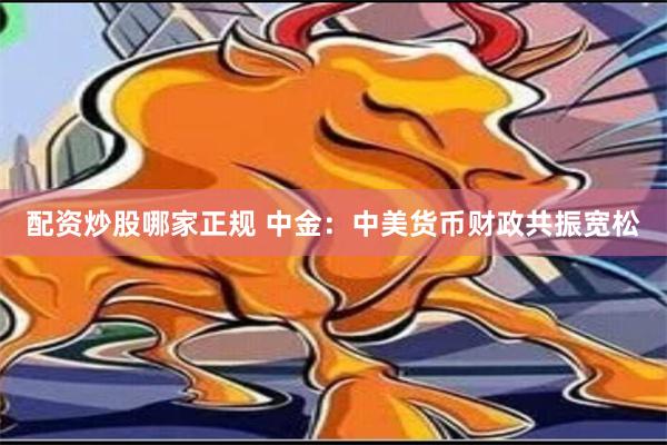 配资炒股哪家正规 中金：中美货币财政共振宽松