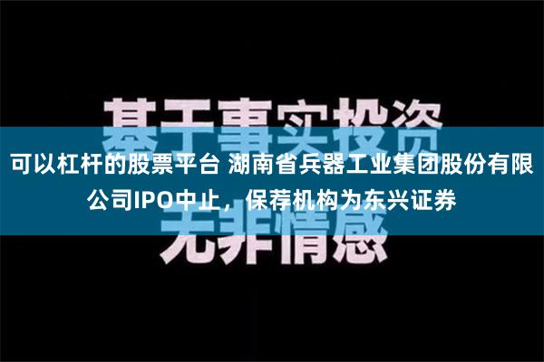 可以杠杆的股票平台 湖南省兵器工业集团股份有限公司IPO中止，保荐机构为东兴证券