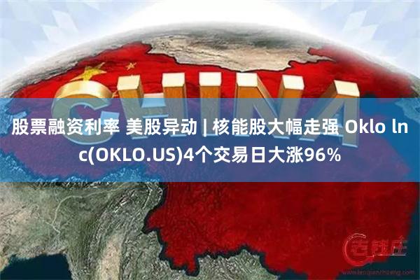 股票融资利率 美股异动 | 核能股大幅走强 Oklo lnc(OKLO.US)4个交易日大涨96%