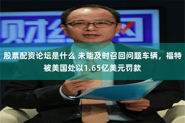 股票配资论坛是什么 未能及时召回问题车辆，福特被美国处以1.65亿美元罚款