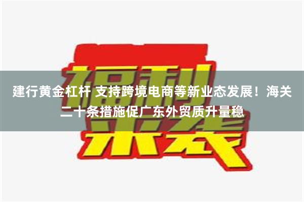 建行黄金杠杆 支持跨境电商等新业态发展！海关二十条措施促广东外贸质升量稳