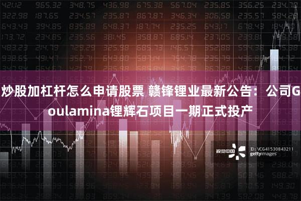 炒股加杠杆怎么申请股票 赣锋锂业最新公告：公司Goulamina锂辉石项目一期正式投产