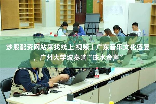 炒股配资网站来找线上 视频｜广东音乐文化盛宴，广州大学城奏响“珠水金声”