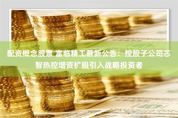 配资概念股票 富临精工最新公告：控股子公司芯智热控增资扩股引入战略投资者