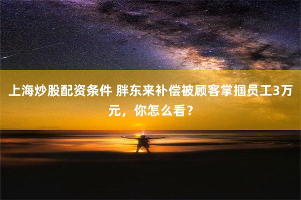 上海炒股配资条件 胖东来补偿被顾客掌掴员工3万元，你怎么看？