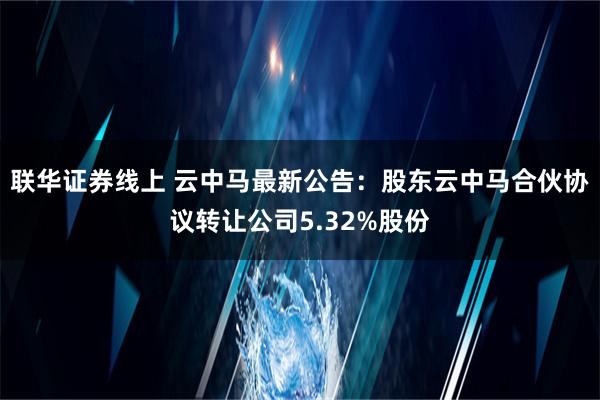 联华证券线上 云中马最新公告：股东云中马合伙协议转让公司5.32%股份