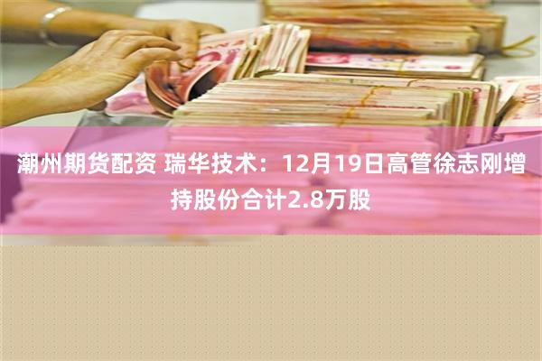 潮州期货配资 瑞华技术：12月19日高管徐志刚增持股份合计2.8万股