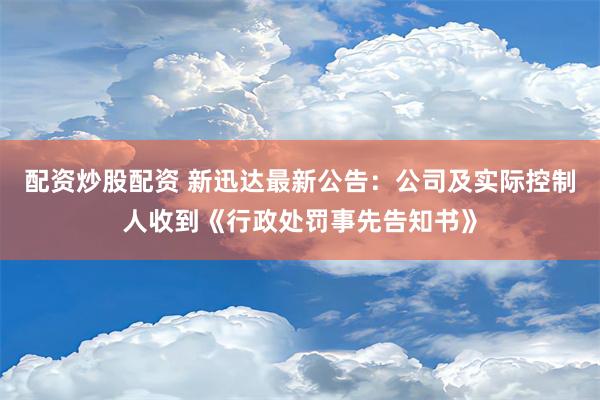 配资炒股配资 新迅达最新公告：公司及实际控制人收到《行政处罚事先告知书》