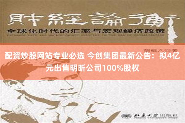 配资炒股网站专业必选 今创集团最新公告：拟4亿元出售明昕公司100%股权