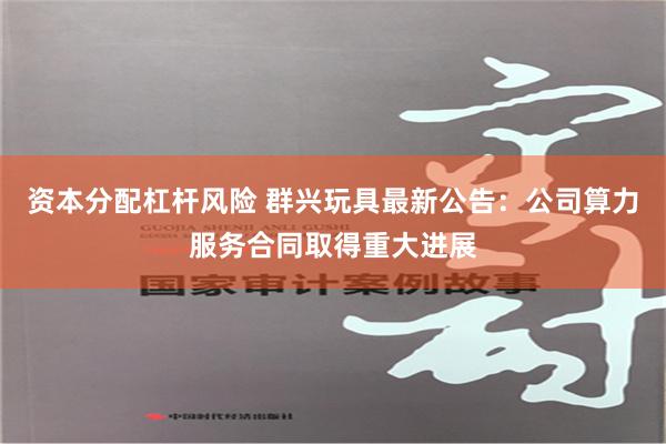 资本分配杠杆风险 群兴玩具最新公告：公司算力服务合同取得重大进展