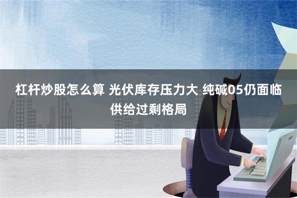 杠杆炒股怎么算 光伏库存压力大 纯碱05仍面临供给过剩格局