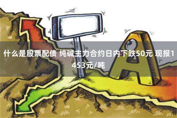 什么是股票配债 纯碱主力合约日内下跌50元 现报1453元/吨