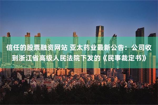 信任的股票融资网站 亚太药业最新公告：公司收到浙江省高级人民法院下发的《民事裁定书》