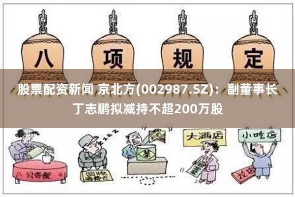 股票配资新闻 京北方(002987.SZ)：副董事长丁志鹏拟减持不超200万股