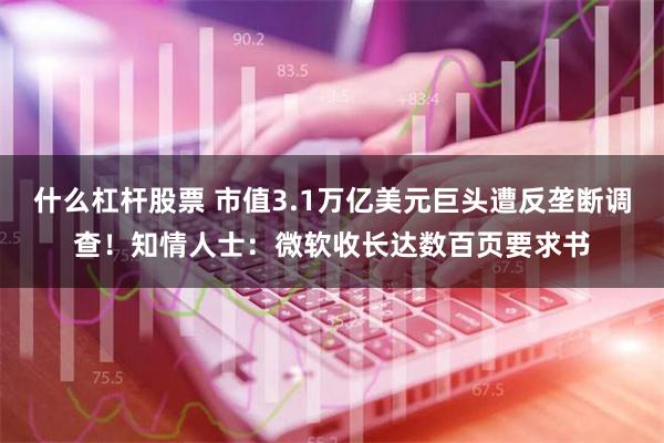 什么杠杆股票 市值3.1万亿美元巨头遭反垄断调查！知情人士：微软收长达数百页要求书