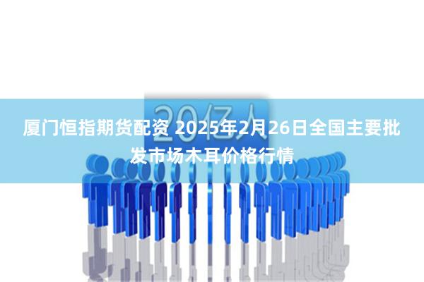 厦门恒指期货配资 2025年2月26日全国主要批发市场木耳价格行情